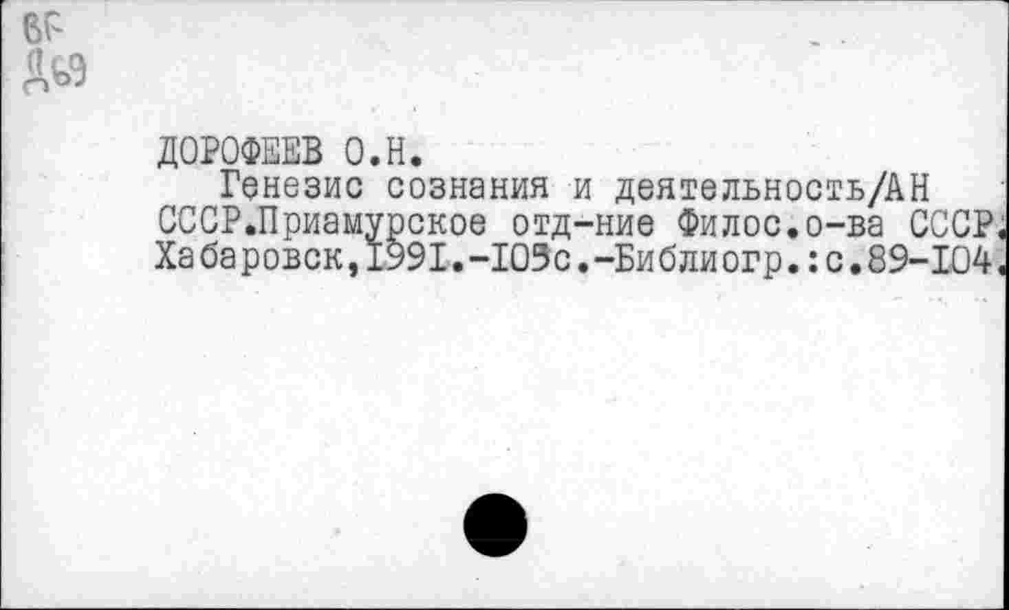 ﻿ДОРОФЕЕВ О.Н.
Генезис сознания и деятельность/АН СССР.Приамурское отд-ние Филос.о-ва СССР. Хабаровен,1991.-103с.-Биб лиогр.:с.89-104.